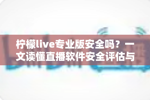 柠檬live专业版安全吗？一文读懂直播软件安全评估与使用防护全攻略