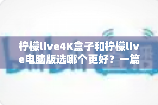 柠檬live4K盒子和柠檬live电脑版选哪个更好？一篇文章帮你彻底搞懂选择难题