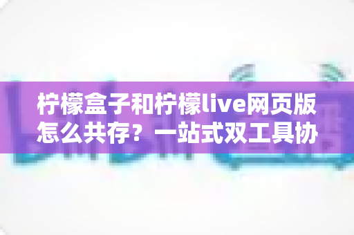 柠檬盒子和柠檬live网页版怎么共存?一站式双工具协同使用全攻略 柠檬盒子和柠檬live网页版怎么共存?一站式双工具协同使用全攻略