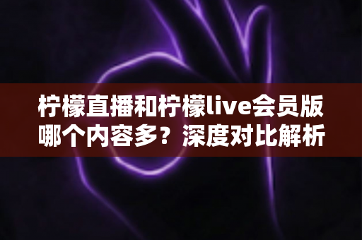 柠檬直播和柠檬live会员版哪个内容多?深度对比解析帮你选对版本 柠檬直播和柠檬live会员版哪个内容多?深度对比解析帮你选对版本