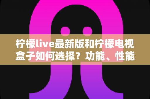 柠檬live最新版和柠檬电视盒子如何选择?功能、性能与性价比全方位选购指南 柠檬live最新版和柠檬电视盒子如何选择?功能、性能与性价比全方位选购指南