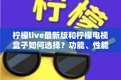 柠檬live最新版和柠檬电视盒子如何选择？功能、性能与性价比全方位选购指南
