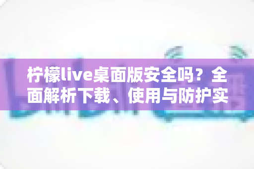 柠檬live桌面版安全吗?全面解析下载、使用与防护实用指南 柠檬live桌面版安全吗?全面解析下载、使用与防护实用指南