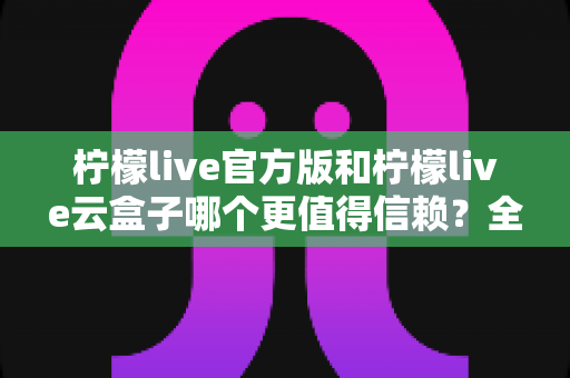 柠檬live官方版和柠檬live云盒子哪个更值得信赖？全方位深度对比分析帮你做出明智选择