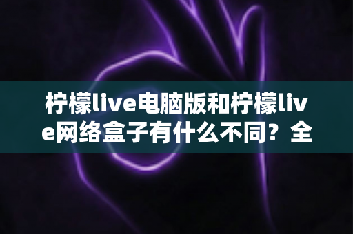柠檬live电脑版和柠檬live网络盒子有什么不同?全面解析两大版本差异,帮你选对不踩坑 柠檬live电脑版和柠檬live网络盒子有什么不同?全面解析两大版本差异,帮你选对不踩坑