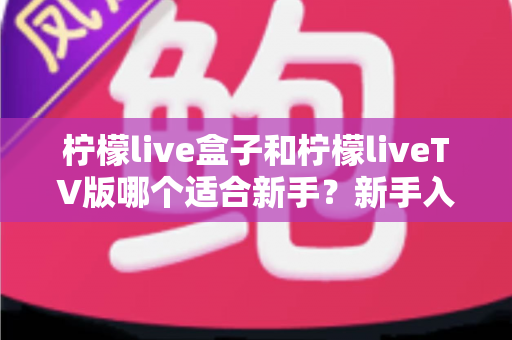柠檬live盒子和柠檬liveTV版哪个适合新手?新手入门最佳选择全解析 柠檬live盒子和柠檬liveTV版哪个适合新手?新手入门最佳选择全解析