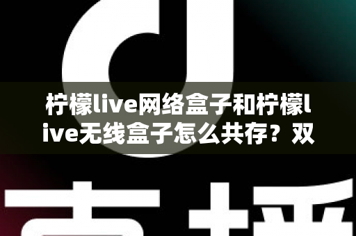 柠檬live网络盒子和柠檬live无线盒子怎么共存？双版本安装与使用一站式实用指南