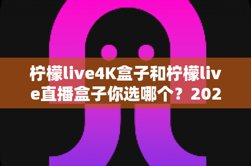 柠檬live4K盒子和柠檬live直播盒子你选哪个？2025年最新选购对比全指南