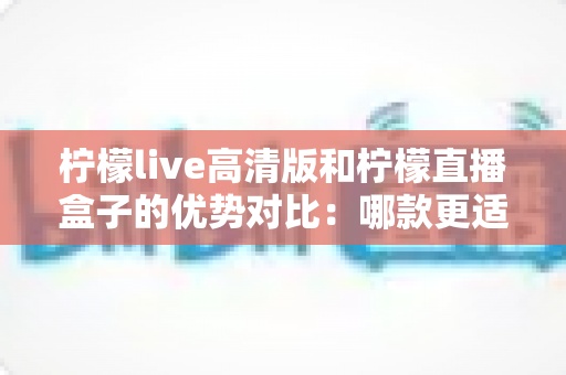 柠檬live高清版和柠檬直播盒子的优势对比:哪款更适合你的观影需求?深度解析与选购指南 柠檬live高清版和柠檬直播盒子的优势对比:哪款更适合你的观影需求?深度解析与选购指南