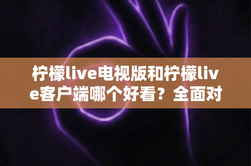 柠檬live电视版和柠檬live客户端哪个好看？全面对比帮你找到最佳观影方案