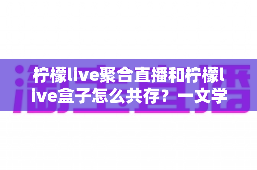 柠檬live聚合直播和柠檬live盒子怎么共存?一文学会双版本安装与使用技巧 柠檬live聚合直播和柠檬live盒子怎么共存?一文学会双版本安装与使用技巧