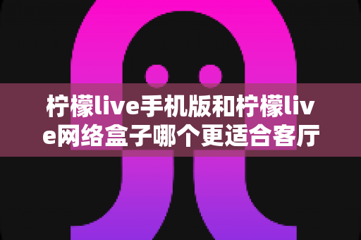 柠檬live手机版和柠檬live网络盒子哪个更适合客厅？大屏观影体验全方位对比与实用选购指南