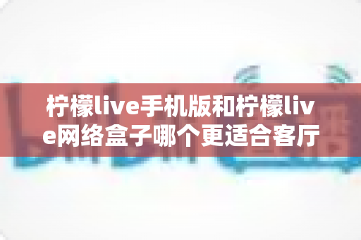 柠檬live手机版和柠檬live网络盒子哪个更适合客厅？大屏观影体验全方位对比与实用选购指南