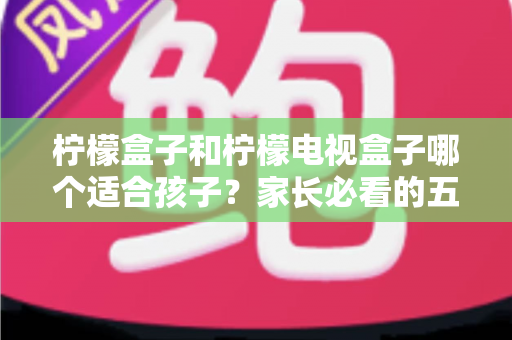 柠檬盒子和柠檬电视盒子哪个适合孩子？家长必看的五大维度选购指南
