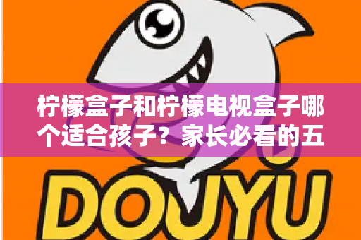 柠檬盒子和柠檬电视盒子哪个适合孩子？家长必看的五大维度选购指南