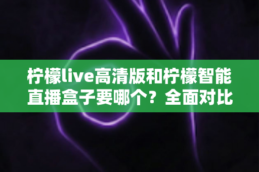 柠檬live高清版和柠檬智能直播盒子要哪个？全面对比帮你做出最优选择