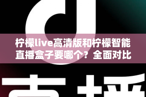 柠檬live高清版和柠檬智能直播盒子要哪个？全面对比帮你做出最优选择