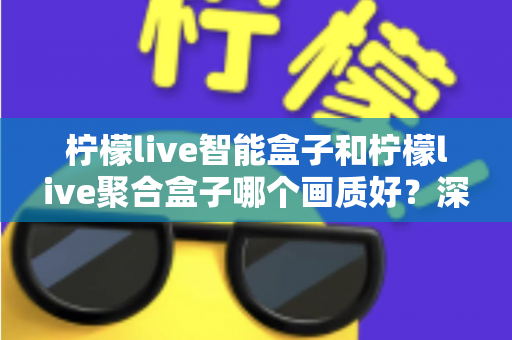 柠檬live智能盒子和柠檬live聚合盒子哪个画质好？深度评测帮你选对高清观影神器