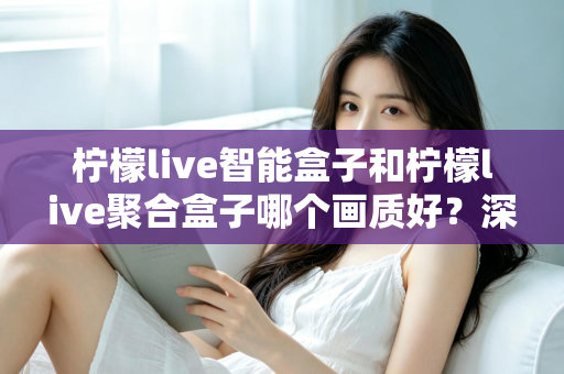 柠檬live智能盒子和柠檬live聚合盒子哪个画质好？深度评测帮你选对高清观影神器