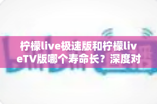 柠檬live极速版和柠檬liveTV版哪个寿命长？深度对比分析与使用建议全解析