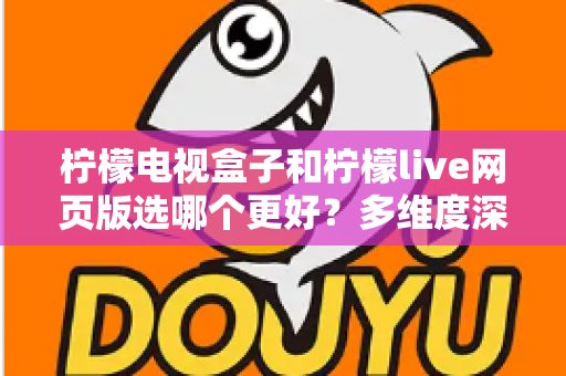 柠檬电视盒子和柠檬live网页版选哪个更好？多维度深度对比评测与实用选购指南