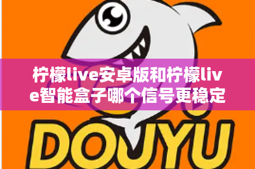 柠檬live安卓版和柠檬live智能盒子哪个信号更稳定？全面对比网络、硬件与使用场景，助您选出更流畅的观影方案