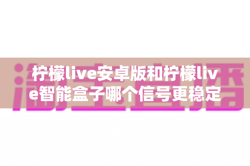 柠檬live安卓版和柠檬live智能盒子哪个信号更稳定？全面对比网络、硬件与使用场景，助您选出更流畅的观影方案