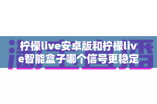 柠檬live安卓版和柠檬live智能盒子哪个信号更稳定？全面对比网络、硬件与使用场景，助您选出更流畅的观影方案