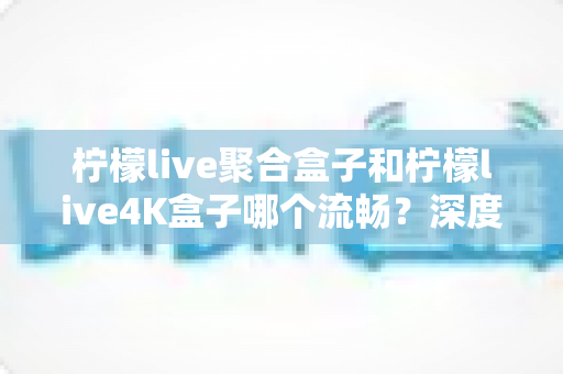 柠檬live聚合盒子和柠檬live4K盒子哪个流畅？深度实测对比助你选对不踩坑