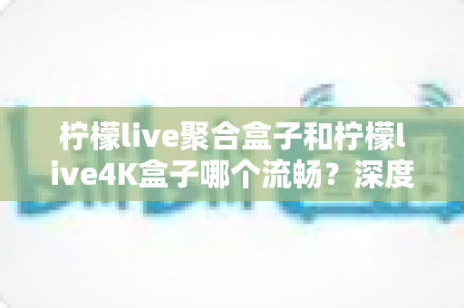 柠檬live聚合盒子和柠檬live4K盒子哪个流畅？深度实测对比助你选对不踩坑