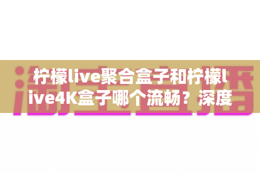 柠檬live聚合盒子和柠檬live4K盒子哪个流畅？深度实测对比助你选对不踩坑