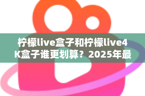 柠檬live盒子和柠檬live4K盒子谁更划算？2025年最全选购对比指南，看完不再纠结！