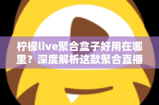 柠檬live聚合盒子好用在哪里？深度解析这款聚合直播神器的核心优势与真实使用体验