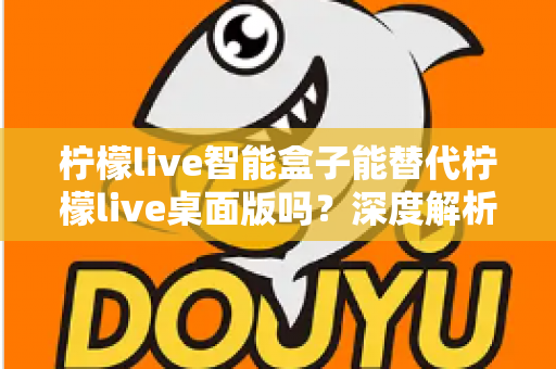 柠檬live智能盒子能替代柠檬live桌面版吗？深度解析功能差异与选购指南