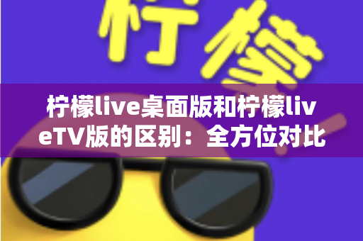 柠檬live桌面版和柠檬liveTV版的区别：全方位对比解析，帮你选对版本