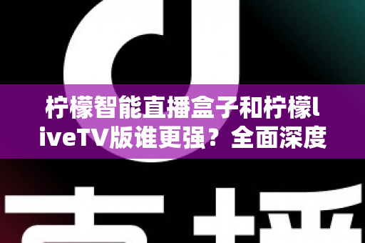柠檬智能直播盒子和柠檬liveTV版谁更强？全面深度对比评测，帮你选对家庭观影方案