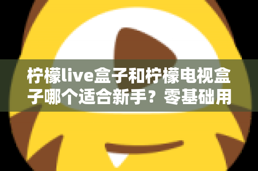 柠檬live盒子和柠檬电视盒子哪个适合新手？零基础用户选购指南与深度对比解析