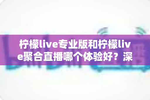 柠檬live专业版和柠檬live聚合直播哪个体验好？深度对比帮你选出最适合的直播工具