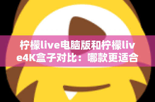 柠檬live电脑版和柠檬live4K盒子对比：哪款更适合你的观影需求？一文看懂两大版本核心差异