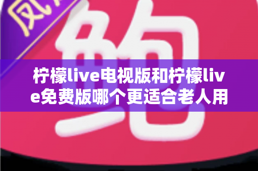 柠檬live电视版和柠檬live免费版哪个更适合老人用？深度对比分析帮你一次选对