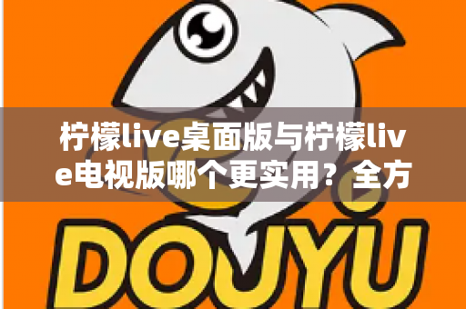 柠檬live桌面版与柠檬live电视版哪个更实用？全方位深度对比评测指南