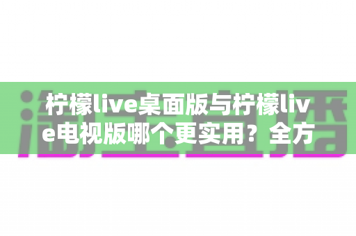 柠檬live桌面版与柠檬live电视版哪个更实用？全方位深度对比评测指南