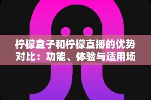 柠檬盒子和柠檬直播的优势对比：功能、体验与适用场景全面解析