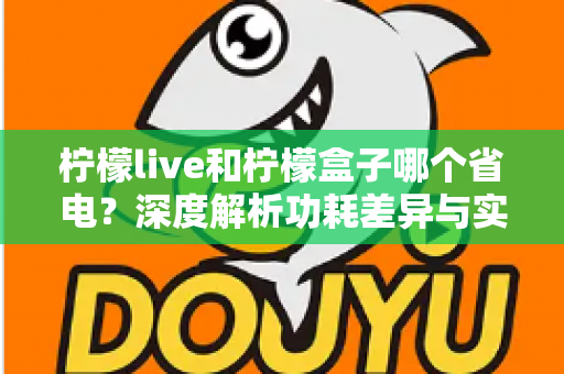 柠檬live和柠檬盒子哪个省电?深度解析功耗差异与实用省电指南 柠檬live和柠檬盒子哪个省电?深度解析功耗差异与实用省电指南
