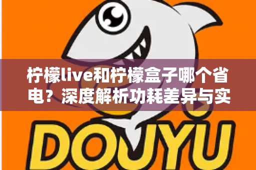 柠檬live和柠檬盒子哪个省电？深度解析功耗差异与实用省电指南