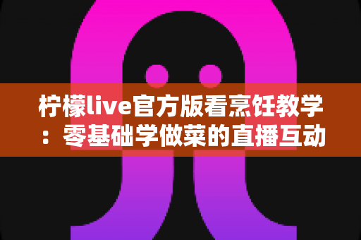 柠檬live官方版看烹饪教学：零基础学做菜的直播互动全新体验指南