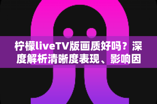 柠檬liveTV版画质好吗？深度解析清晰度表现、影响因素与实用优化技巧