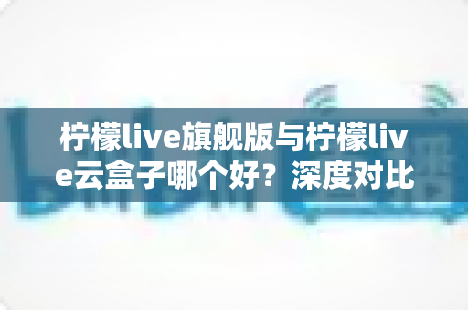 柠檬live旗舰版与柠檬live云盒子哪个好？深度对比测评帮你一步选对不踩坑