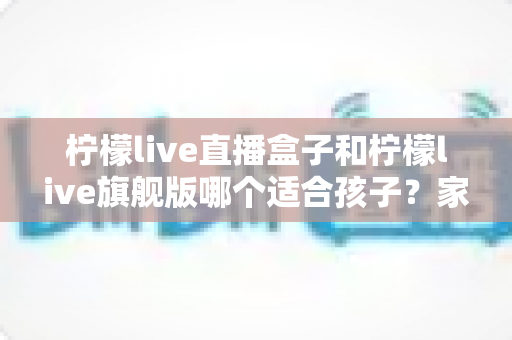 柠檬live直播盒子和柠檬live旗舰版哪个适合孩子？家长选购对比全指南