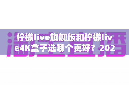 柠檬live旗舰版和柠檬live4K盒子选哪个更好？2025年最全选购指南帮你一次搞懂